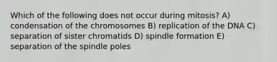 Which of the following does not occur during mitosis? A) condensation of the chromosomes B) replication of the DNA C) separation of sister chromatids D) spindle formation E) separation of the spindle poles