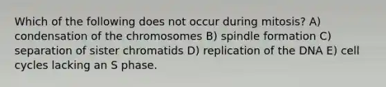 Which of the following does not occur during mitosis? A) condensation of the chromosomes B) spindle formation C) separation of sister chromatids D) replication of the DNA E) <a href='https://www.questionai.com/knowledge/keQNMM7c75-cell-cycle' class='anchor-knowledge'>cell cycle</a>s lacking an S phase.