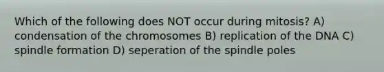 Which of the following does NOT occur during mitosis? A) condensation of the chromosomes B) replication of the DNA C) spindle formation D) seperation of the spindle poles