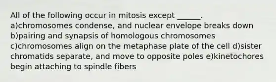 All of the following occur in mitosis except ______. a)chromosomes condense, and nuclear envelope breaks down b)pairing and synapsis of homologous chromosomes c)chromosomes align on the metaphase plate of the cell d)sister chromatids separate, and move to opposite poles e)kinetochores begin attaching to spindle fibers