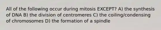 All of the following occur during mitosis EXCEPT? A) the synthesis of DNA B) the division of centromeres C) the coiling/condensing of chromosomes D) the formation of a spindle