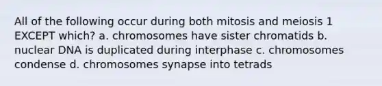 All of the following occur during both mitosis and meiosis 1 EXCEPT which? a. chromosomes have sister chromatids b. nuclear DNA is duplicated during interphase c. chromosomes condense d. chromosomes synapse into tetrads