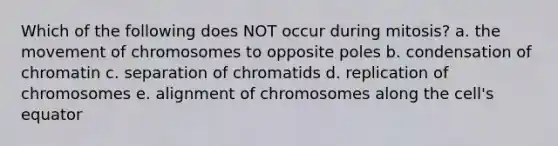 Which of the following does NOT occur during mitosis? a. the movement of chromosomes to opposite poles b. condensation of chromatin c. separation of chromatids d. replication of chromosomes e. alignment of chromosomes along the cell's equator