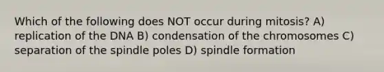 Which of the following does NOT occur during mitosis? A) replication of the DNA B) condensation of the chromosomes C) separation of the spindle poles D) spindle formation