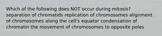 Which of the following does NOT occur during mitosis? separation of chromatids replication of chromosomes alignment of chromosomes along the cell's equator condensation of chromatin the movement of chromosomes to opposite poles