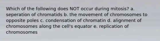 Which of the following does NOT occur during mitosis? a. seperation of chromatids b. the movement of chromosomes to opposite poles c. condensation of chromatin d. alignment of chromosomes along the cell's equator e. replication of chromosomes