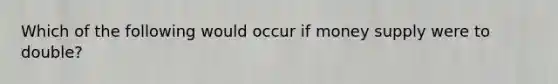 Which of the following would occur if money supply were to double?