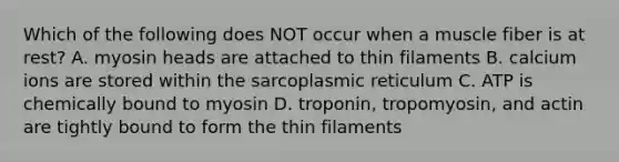 Which of the following does NOT occur when a muscle fiber is at rest? A. myosin heads are attached to thin filaments B. calcium ions are stored within the sarcoplasmic reticulum C. ATP is chemically bound to myosin D. troponin, tropomyosin, and actin are tightly bound to form the thin filaments