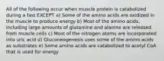 All of the following occur when muscle protein is catabolized during a fast EXCEPT a) Some of the amino acids are oxidized in the muscle to produce energy b) Most of the amino acids, including large amounts of glutamine and alanine are released from muscle cells c) Most of the nitrogen atoms are incorporated into uric acid d) Gluconeogenesis uses some of the amino acids as substrates e) Some amino acids are catabolized to acetyl CoA that is used for energy