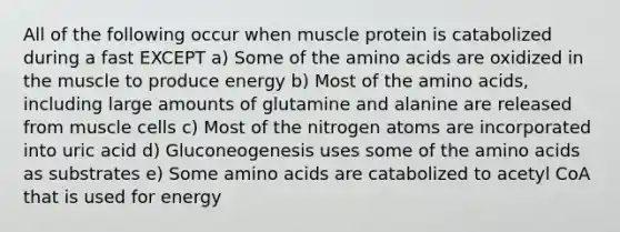 All of the following occur when muscle protein is catabolized during a fast EXCEPT a) Some of the amino acids are oxidized in the muscle to produce energy b) Most of the amino acids, including large amounts of glutamine and alanine are released from muscle cells c) Most of the nitrogen atoms are incorporated into uric acid d) Gluconeogenesis uses some of the amino acids as substrates e) Some amino acids are catabolized to acetyl CoA that is used for energy