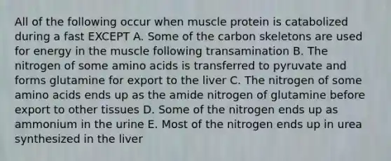 All of the following occur when muscle protein is catabolized during a fast EXCEPT A. Some of the carbon skeletons are used for energy in the muscle following transamination B. The nitrogen of some amino acids is transferred to pyruvate and forms glutamine for export to the liver C. The nitrogen of some amino acids ends up as the amide nitrogen of glutamine before export to other tissues D. Some of the nitrogen ends up as ammonium in the urine E. Most of the nitrogen ends up in urea synthesized in the liver