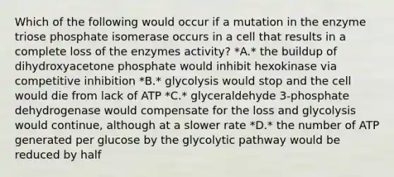 Which of the following would occur if a mutation in the enzyme triose phosphate isomerase occurs in a cell that results in a complete loss of the enzymes activity? *A.* the buildup of dihydroxyacetone phosphate would inhibit hexokinase via competitive inhibition *B.* glycolysis would stop and the cell would die from lack of ATP *C.* glyceraldehyde 3-phosphate dehydrogenase would compensate for the loss and glycolysis would continue, although at a slower rate *D.* the number of ATP generated per glucose by the glycolytic pathway would be reduced by half