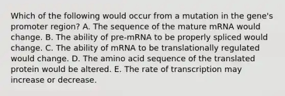 Which of the following would occur from a mutation in the gene's promoter region? A. The sequence of the mature mRNA would change. B. The ability of pre-mRNA to be properly spliced would change. C. The ability of mRNA to be translationally regulated would change. D. The amino acid sequence of the translated protein would be altered. E. The rate of transcription may increase or decrease.