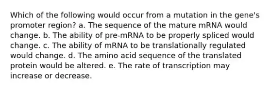 Which of the following would occur from a mutation in the gene's promoter region? a. The sequence of the mature mRNA would change. b. The ability of pre-mRNA to be properly spliced would change. c. The ability of mRNA to be translationally regulated would change. d. The amino acid sequence of the translated protein would be altered. e. The rate of transcription may increase or decrease.