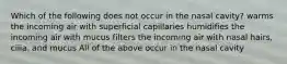 Which of the following does not occur in the nasal cavity? warms the incoming air with superficial capillaries humidifies the incoming air with mucus filters the incoming air with nasal hairs, cilia. and mucus All of the above occur in the nasal cavity ​