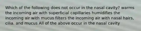 Which of the following does not occur in the nasal cavity? warms the incoming air with superficial capillaries humidifies the incoming air with mucus filters the incoming air with nasal hairs, cilia. and mucus All of the above occur in the nasal cavity ​