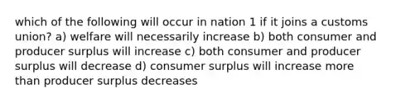 which of the following will occur in nation 1 if it joins a customs union? a) welfare will necessarily increase b) both consumer and producer surplus will increase c) both consumer and producer surplus will decrease d) consumer surplus will increase more than producer surplus decreases