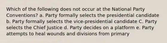 Which of the following does not occur at the National Party Conventions? a. Party formally selects the presidential candidate b. Party formally selects the vice-presidential candidate C. Party selects the Chief Justice d. Party decides on a platform e. Party attempts to heal wounds and divisions from primary