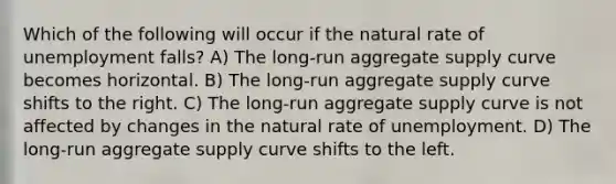 Which of the following will occur if the natural rate of unemployment falls? A) The long-run aggregate supply curve becomes horizontal. B) The long-run aggregate supply curve shifts to the right. C) The long-run aggregate supply curve is not affected by changes in the natural rate of unemployment. D) The long-run aggregate supply curve shifts to the left.