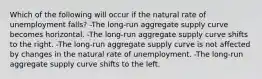 Which of the following will occur if the natural rate of unemployment falls? -The long-run aggregate supply curve becomes horizontal. -The long-run aggregate supply curve shifts to the right. -The long-run aggregate supply curve is not affected by changes in the natural rate of unemployment. -The long-run aggregate supply curve shifts to the left.