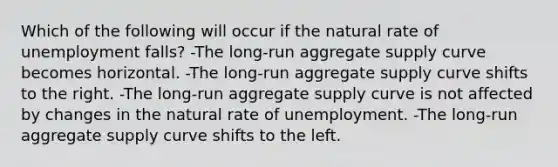 Which of the following will occur if the natural rate of unemployment falls? -The long-run aggregate supply curve becomes horizontal. -The long-run aggregate supply curve shifts to the right. -The long-run aggregate supply curve is not affected by changes in the natural rate of unemployment. -The long-run aggregate supply curve shifts to the left.