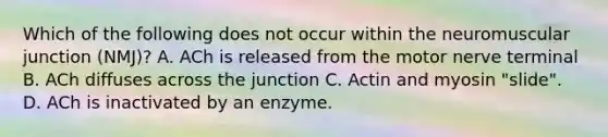 Which of the following does not occur within the neuromuscular junction (NMJ)? A. ACh is released from the motor nerve terminal B. ACh diffuses across the junction C. Actin and myosin "slide". D. ACh is inactivated by an enzyme.