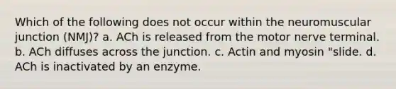 Which of the following does not occur within the neuromuscular junction (NMJ)? a. ACh is released from the motor nerve terminal. b. ACh diffuses across the junction. c. Actin and myosin "slide. d. ACh is inactivated by an enzyme.