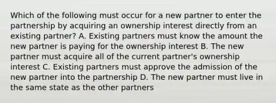 Which of the following must occur for a new partner to enter the partnership by acquiring an ownership interest directly from an existing partner? A. Existing partners must know the amount the new partner is paying for the ownership interest B. The new partner must acquire all of the current partner's ownership interest C. Existing partners must approve the admission of the new partner into the partnership D. The new partner must live in the same state as the other partners