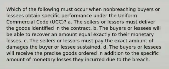 Which of the following must occur when nonbreaching buyers or lessees obtain specific performance under the Uniform Commercial Code (UCC)? a. The sellers or lessors must deliver the goods identified in the contract. b. The buyers or lessees will be able to recover an amount equal exactly to their monetary losses. c. The sellers or lessors must pay the exact amount of damages the buyer or lessee sustained. d. The buyers or lessees will receive the precise goods ordered in addition to the specific amount of monetary losses they incurred due to the breach.