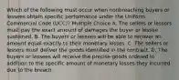 Which of the following must occur when nonbreaching buyers or lessees obtain specific performance under the Uniform Commercial Code (UCC)? Multiple Choice A. The sellers or lessors must pay the exact amount of damages the buyer or lessee sustained. B. The buyers or lessees will be able to recover an amount equal exactly to their monetary losses. C. The sellers or lessors must deliver the goods identified in the contract. D. The buyers or lessees will receive the precise goods ordered in addition to the specific amount of monetary losses they incurred due to the breach.