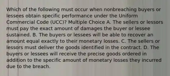 Which of the following must occur when nonbreaching buyers or lessees obtain specific performance under the Uniform Commercial Code (UCC)? Multiple Choice A. The sellers or lessors must pay the exact amount of damages the buyer or lessee sustained. B. The buyers or lessees will be able to recover an amount equal exactly to their monetary losses. C. The sellers or lessors must deliver the goods identified in the contract. D. The buyers or lessees will receive the precise goods ordered in addition to the specific amount of monetary losses they incurred due to the breach.