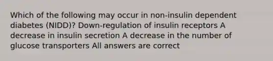 Which of the following may occur in non-insulin dependent diabetes (NIDD)? Down-regulation of insulin receptors A decrease in insulin secretion A decrease in the number of glucose transporters All answers are correct