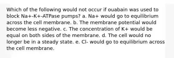 Which of the following would not occur if ouabain was used to block Na+-K+-ATPase pumps? a. Na+ would go to equilibrium across the cell membrane. b. The membrane potential would become less negative. c. The concentration of K+ would be equal on both sides of the membrane. d. The cell would no longer be in a steady state. e. Cl- would go to equilibrium across the cell membrane.