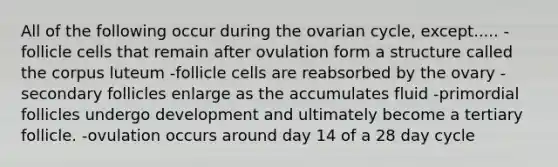 All of the following occur during the ovarian cycle, except..... -follicle cells that remain after ovulation form a structure called the corpus luteum -follicle cells are reabsorbed by the ovary -secondary follicles enlarge as the accumulates fluid -primordial follicles undergo development and ultimately become a tertiary follicle. -ovulation occurs around day 14 of a 28 day cycle