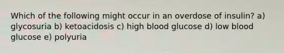 Which of the following might occur in an overdose of insulin? a) glycosuria b) ketoacidosis c) high blood glucose d) low blood glucose e) polyuria