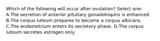 Which of the following will occur after ovulation? Select one: A.The secretion of anterior pituitary gonadotropins is enhanced. B.The corpus luteum prepares to become a corpus albicans. C.The endometrium enters its secretory phase. D.The corpus luteum secretes estrogen only.