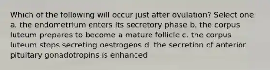 Which of the following will occur just after ovulation? Select one: a. the endometrium enters its secretory phase b. the corpus luteum prepares to become a mature follicle c. the corpus luteum stops secreting oestrogens d. the secretion of anterior pituitary gonadotropins is enhanced