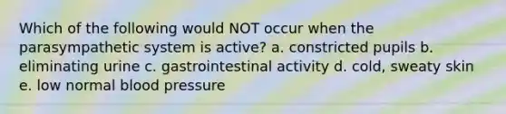 Which of the following would NOT occur when the parasympathetic system is active? a. constricted pupils b. eliminating urine c. gastrointestinal activity d. cold, sweaty skin e. low normal blood pressure