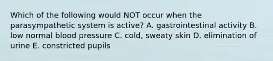 Which of the following would NOT occur when the parasympathetic system is active? A. gastrointestinal activity B. low normal blood pressure C. cold, sweaty skin D. elimination of urine E. constricted pupils