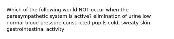 Which of the following would NOT occur when the parasympathetic system is active? elimination of urine low normal blood pressure constricted pupils cold, sweaty skin gastrointestinal activity