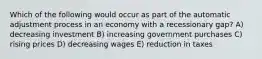 Which of the following would occur as part of the automatic adjustment process in an economy with a recessionary gap? A) decreasing investment B) increasing government purchases C) rising prices D) decreasing wages E) reduction in taxes