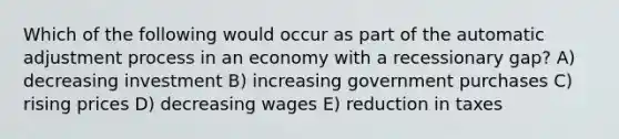 Which of the following would occur as part of the automatic adjustment process in an economy with a recessionary gap? A) decreasing investment B) increasing government purchases C) rising prices D) decreasing wages E) reduction in taxes