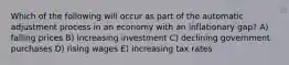 Which of the following will occur as part of the automatic adjustment process in an economy with an inflationary gap? A) falling prices B) increasing investment C) declining government purchases D) rising wages E) increasing tax rates