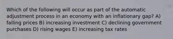 Which of the following will occur as part of the automatic adjustment process in an economy with an inflationary gap? A) falling prices B) increasing investment C) declining government purchases D) rising wages E) increasing tax rates