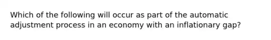 Which of the following will occur as part of the automatic adjustment process in an economy with an inflationary gap?