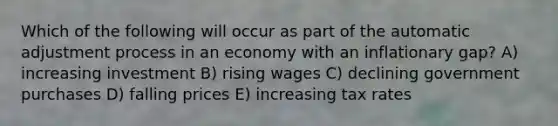 Which of the following will occur as part of the automatic adjustment process in an economy with an inflationary gap? A) increasing investment B) rising wages C) declining government purchases D) falling prices E) increasing tax rates