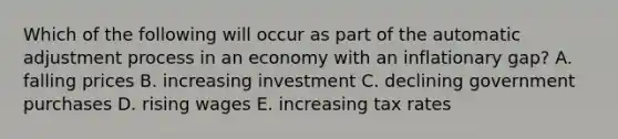 Which of the following will occur as part of the automatic adjustment process in an economy with an inflationary​ gap? A. falling prices B. increasing investment C. declining government purchases D. rising wages E. increasing tax rates