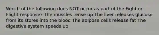 Which of the following does NOT occur as part of the Fight or Flight response? The muscles tense up The liver releases glucose from its stores into the blood The adipose cells release fat The digestive system speeds up