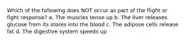 Which of the following does NOT occur as part of the flight or fight response? a. The muscles tense up b. The liver releases glucose from its stores into the blood c. The adipose cells release fat d. The digestive system speeds up