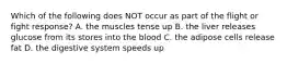 Which of the following does NOT occur as part of the flight or fight response? A. the muscles tense up B. the liver releases glucose from its stores into the blood C. the adipose cells release fat D. the digestive system speeds up